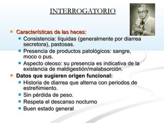 Características de las heces:Características de las heces:
 Consistencia: líquidas (generalmente por diarreaConsistencia: líquidas (generalmente por diarrea
secretora), pastosas.secretora), pastosas.
 Presencia de productos patológicos: sangre,Presencia de productos patológicos: sangre,
moco o pus.moco o pus.
 Aspecto oleoso: su presencia es indicativa de laAspecto oleoso: su presencia es indicativa de la
existencia de maldigestión/malabsorción.existencia de maldigestión/malabsorción.
 Datos que sugieren origen funcional:Datos que sugieren origen funcional:
 Historia de diarrea que alterna con periodos deHistoria de diarrea que alterna con periodos de
estreñimiento.estreñimiento.
 Sin pérdida de peso.Sin pérdida de peso.
 Respeta el descanso nocturnoRespeta el descanso nocturno
 Buen estado generalBuen estado general
INTERROGATORIOINTERROGATORIO
 