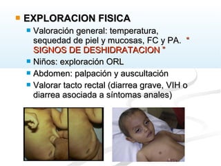 EXPLORACION FISICAEXPLORACION FISICA
 Valoración general: temperatura,Valoración general: temperatura,
sequedad de piel y mucosas, FC y PA.sequedad de piel y mucosas, FC y PA. ““
SIGNOS DE DESHIDRATACION ”SIGNOS DE DESHIDRATACION ”
 Niños: exploración ORLNiños: exploración ORL
 Abdomen: palpación y auscultaciónAbdomen: palpación y auscultación
 Valorar tacto rectal (diarrea grave, VIH oValorar tacto rectal (diarrea grave, VIH o
diarrea asociada a síntomas anales)diarrea asociada a síntomas anales)
 