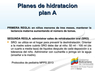 Planes de hidratacionPlanes de hidratacion
plan Aplan A
PRIMERA REGLA: en niños menores de tres meses, mantener laPRIMERA REGLA: en niños menores de tres meses, mantener la
lactancia materna aumentando el número de tomas.lactancia materna aumentando el número de tomas.
SEGUNDA REGLA: administrar sales de rehidratación oral (SRO)SEGUNDA REGLA: administrar sales de rehidratación oral (SRO)
 SRO: se utiliza en el hogar para prevenir la deshidratación. OrientarSRO: se utiliza en el hogar para prevenir la deshidratación. Orientar
a la madre sobre cuánto SRO debe dar al niño: 50 ml - 100 ml (dea la madre sobre cuánto SRO debe dar al niño: 50 ml - 100 ml (de
un cuarto a media taza) de líquidos después de cada deposición o aun cuarto a media taza) de líquidos después de cada deposición o a
tolerancia del niño. Administrar con cucharilla o jeringa sin la agujatolerancia del niño. Administrar con cucharilla o jeringa sin la aguja
(enseñar a la madre).(enseñar a la madre).
Protocolos de pediatria MPPS 2013Protocolos de pediatria MPPS 2013
 