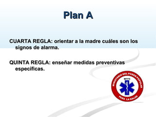 Plan APlan A
CUARTA REGLA: orientar a la madre cuáles son losCUARTA REGLA: orientar a la madre cuáles son los
signos de alarma.signos de alarma.
QUINTA REGLA: enseñar medidas preventivasQUINTA REGLA: enseñar medidas preventivas
específicas.específicas.
 