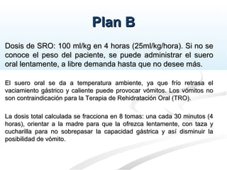 Plan BPlan B
Dosis de SRO: 100 ml/kg en 4 horas (25ml/kg/hora). Si no seDosis de SRO: 100 ml/kg en 4 horas (25ml/kg/hora). Si no se
conoce el peso del paciente, se puede administrar el sueroconoce el peso del paciente, se puede administrar el suero
oral lentamente, a libre demanda hasta que no desee más.oral lentamente, a libre demanda hasta que no desee más.
El suero oral se da a temperatura ambiente, ya que frío retrasa elEl suero oral se da a temperatura ambiente, ya que frío retrasa el
vaciamiento gástrico y caliente puede provocar vómitos. Los vómitos novaciamiento gástrico y caliente puede provocar vómitos. Los vómitos no
son contraindicación para la Terapia de Rehidratación Oral (TRO).son contraindicación para la Terapia de Rehidratación Oral (TRO).
La dosis total calculada se fracciona en 8 tomas: una cada 30 minutos (4La dosis total calculada se fracciona en 8 tomas: una cada 30 minutos (4
horas), orientar a la madre para que la ofrezca lentamente, con taza yhoras), orientar a la madre para que la ofrezca lentamente, con taza y
cucharilla para no sobrepasar la capacidad gástrica y así disminuir lacucharilla para no sobrepasar la capacidad gástrica y así disminuir la
posibilidad de vómito.posibilidad de vómito.
 