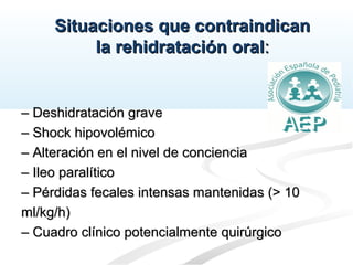 Situaciones que contraindicanSituaciones que contraindican
la rehidratación oralla rehidratación oral::
–– Deshidratación graveDeshidratación grave
–– Shock hipovolémicoShock hipovolémico
–– Alteración en el nivel de concienciaAlteración en el nivel de conciencia
–– Ileo paralíticoIleo paralítico
–– Pérdidas fecales intensas mantenidas (> 10Pérdidas fecales intensas mantenidas (> 10
ml/kg/h)ml/kg/h)
–– Cuadro clínico potencialmente quirúrgicoCuadro clínico potencialmente quirúrgico
 