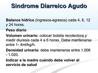 Sindrome Diarreico AgudoSindrome Diarreico Agudo
Balance hídricoBalance hídrico (ingresos-egresos) cada 4, 6, 12(ingresos-egresos) cada 4, 6, 12
y 24 horas.y 24 horas.
Peso diarioPeso diario
Volumen urinario:Volumen urinario: colocar bolsita recolectora ycolocar bolsita recolectora y
medir diuresis cada 4 a 6 horas. Debe mantenersemedir diuresis cada 4 a 6 horas. Debe mantenerse
entre 1- 4ml/kg/h.entre 1- 4ml/kg/h.
Densidad urinaria:Densidad urinaria: debe mantenerse entre 1.006debe mantenerse entre 1.006
- 1.020.- 1.020.
Indicar a la madre cuándo debe volver alIndicar a la madre cuándo debe volver al
servicio de saludservicio de salud
 