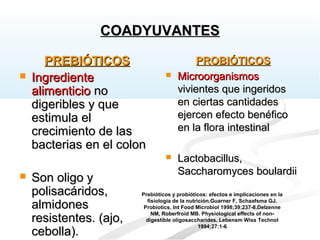 PREBIÓTICOSPREBIÓTICOS
 IngredienteIngrediente
alimenticioalimenticio nono
digeribles y quedigeribles y que
estimula elestimula el
crecimiento de lascrecimiento de las
bacterias en el colonbacterias en el colon
 Son oligo ySon oligo y
polisacáridos,polisacáridos,
almidonesalmidones
resistentes. (ajo,resistentes. (ajo,
cebolla).cebolla).
PROBIÓTICOSPROBIÓTICOS
 MicroorganismosMicroorganismos
vivientes que ingeridosvivientes que ingeridos
en ciertas cantidadesen ciertas cantidades
ejercen efecto benéficoejercen efecto benéfico
en la flora intestinalen la flora intestinal
 Lactobacillus,Lactobacillus,
Saccharomyces boulardiiSaccharomyces boulardii
Prebióticos y probióticos: efectos e implicaciones en la
fisiología de la nutrición.Guarner F, Schaafsma GJ.
Probiotics. Int Food Microbiol 1998;39:237-8.Delzenne
NM, Roberfroid MB. Physiological effects of non-
digestible oligosaccharides. Lebensm Wiss Technol
1994;27:1-6
COADYUVANTESCOADYUVANTES
 