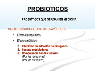 CARACTERÍSTICA DE LOS BIOTERAPÉUTICOS.
• Efectos terapéuticos
• Efectos múltiples:
1. Inhibición de adhesión de patógenosInhibición de adhesión de patógenos
2.2. Inmuno moduladoresInmuno moduladores
3.3. Competencia con las toxinasCompetencia con las toxinas
(Por los receptores)
(Por los nutrientes)
PROBIÓTICOS QUE SE USAN EN MEDICINA
PROBIOTICOSPROBIOTICOS
 