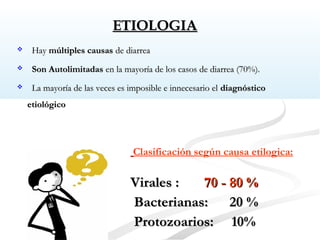 ETIOLOGIAETIOLOGIA
Clasificación según causa etilogica:
Virales :Virales : 70 - 80 %70 - 80 %
Bacterianas: 20 %Bacterianas: 20 %
Protozoarios: 10%Protozoarios: 10%
 HayHay múltiples causasmúltiples causas de diarreade diarrea
 Son AutolimitadasSon Autolimitadas en la mayoría de los casos de diarrea (70%).en la mayoría de los casos de diarrea (70%).
 La mayoría de las veces es imposible e innecesario elLa mayoría de las veces es imposible e innecesario el diagnósticodiagnóstico
etiológicoetiológico
 
