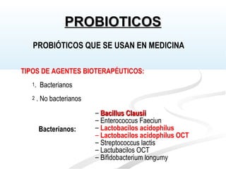 TIPOS DE AGENTES BIOTERAPÉUTICOS:
1. Bacterianos
2 . No bacterianos
– Bacillus ClausiiBacillus Clausii
– Enterococcus Faeciun
– Lactobacilos acidophilus
– Lactobacilos acidophilus OCT
– Streptococcus lactis
– Lactubacilos OCT
– Bifidobacterium longumy
Bacterianos:
PROBIÓTICOS QUE SE USAN EN MEDICINA
PROBIOTICOSPROBIOTICOS
 