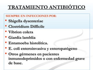 TRATAMIENTO ANTIBIÓTICO
SIEMPRE EN INFECCIONES POR:
 Shigella dysenteriaeShigella dysenteriae
 Clostridium DifficileClostridium Difficile
 Vibrion coleraVibrion colera
 Giardia lambliaGiardia lamblia
 Entamoeba histolítica.Entamoeba histolítica.
 E. coli enteroinvasiva y enteropatógenoE. coli enteroinvasiva y enteropatógeno
 Otros gérmenes en pacientesOtros gérmenes en pacientes
inmunodeprimidos o con enfermedad graveinmunodeprimidos o con enfermedad grave
de base.de base.
 