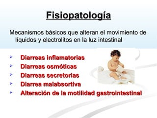 FisiopatologíaFisiopatología
Mecanismos básicos que alteran el movimiento deMecanismos básicos que alteran el movimiento de
líquidos y electrolitos en la luz intestinallíquidos y electrolitos en la luz intestinal
 Diarreas inflamatoriasDiarreas inflamatorias
 Diarreas osmóticasDiarreas osmóticas
 Diarreas secretoriasDiarreas secretorias
 Diarrea malabsortivaDiarrea malabsortiva
 Alteración de la motilidad gastrointestinalAlteración de la motilidad gastrointestinal
 