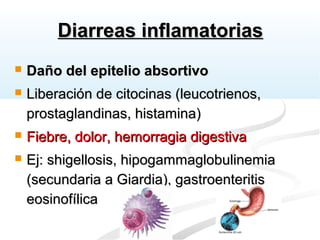 Diarreas inflamatoriasDiarreas inflamatorias
 Daño del epitelio absortivoDaño del epitelio absortivo
 Liberación de citocinas (leucotrienos,Liberación de citocinas (leucotrienos,
prostaglandinas, histamina)prostaglandinas, histamina)
 Fiebre, dolor, hemorragia digestivaFiebre, dolor, hemorragia digestiva
 Ej: shigellosis, hipogammaglobulinemiaEj: shigellosis, hipogammaglobulinemia
(secundaria a Giardia), gastroenteritis(secundaria a Giardia), gastroenteritis
eosinofílicaeosinofílica
 