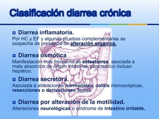 Clasificación diarrea crónica
 Diarrea inflamatoria.
Por HC y EF y algunas pruebas complementarias se
sospecha de presencia de alteración orgánica.
 Diarrea osmótica
Manifestación mas frecuente es esteatorrea, asociada a
mala absorción de origen intestinal, pancreático incluso
hepático.
 Diarrea secretora.
Asociada a alteraciones hormonales, colitis microscópicas,
resecciones o derivaciones ileales.
 Diarrea por alteración de la motilidad.
Alteraciones neurológicas o síndrome de intestino irritable.
 