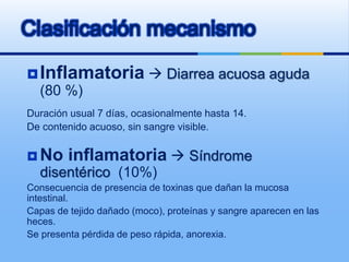 Clasificación mecanismo
Inflamatoria  Diarrea acuosa aguda
(80 %)
Duración usual 7 días, ocasionalmente hasta 14.
De contenido acuoso, sin sangre visible.
 No inflamatoria  Síndrome
disentérico (10%)
Consecuencia de presencia de toxinas que dañan la mucosa
intestinal.
Capas de tejido dañado (moco), proteínas y sangre aparecen en las
heces.
Se presenta pérdida de peso rápida, anorexia.
 
