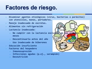 Factores de riesgo.
 Diseminar agentes etiológicos (virus, bacterias o parásitos)
con utensilios, manos, portadores.
 Manejo inadecuado de excretas.
 Alimentos sin refrigeración
 Lactancia inadecuada:
 No cumplir con la lactancia exclusiva en los primeros 4-6
meses
 Descontinuarla antes del año
 Uso inadecuado de biberones
 Educación insuficiente
 Factores del hospedero
 Inmunosupresión
 Infecciones agudas (p.ej., sarampión)
 Desnutrición
 