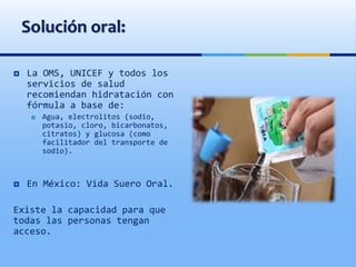 Solución oral:
 La OMS, UNICEF y todos los
servicios de salud
recomiendan hidratación con
fórmula a base de:
 Agua, electrolitos (sodio,
potasio, cloro, bicarbonatos,
citratos) y glucosa (como
facilitador del transporte de
sodio).
 En México: Vida Suero Oral.
Existe la capacidad para que
todas las personas tengan
acceso.
 
