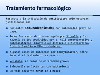 Tratamiento farmacológico
Respecto a la indicación de antibióticos sólo estarían
justificados en:
 Pacientes inmunodeprimidos con enfermedad grave de
base.
 Todos los casos de diarrea aguda por Shigella y la
mayoría de los producidos por E. coli enteroinvasiva y
enteropatógena, Clostridium difficile,E.histolytica,
Giardia lamblia o Vibrio cholerae.
 Algunos casos de infección por Campylobacter, sobre
todo si el tratamiento es precoz.
 Yersinia, en casos de enfermedad grave.
 Salmonella en lactantes con bacteriemia.
 En todo paciente menor de 3 meses.
 