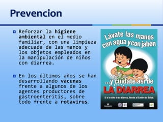 Prevencion
 Reforzar la higiene
ambiental en el medio
familiar, con una limpieza
adecuada de las manos y
los objetos empleados en
la manipulación de niños
con diarrea.
 En los últimos años se han
desarrollando vacunas
frente a algunos de los
agentes productores de
gastroenteritis, sobre
todo frente a rotavirus.
 