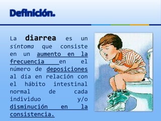 Definición.
La diarrea es un
síntoma que consiste
en un aumento en la
frecuencia en el
número de deposiciones
al día en relación con
el hábito intestinal
normal de cada
individuo y/o
disminución en la
consistencia.
 