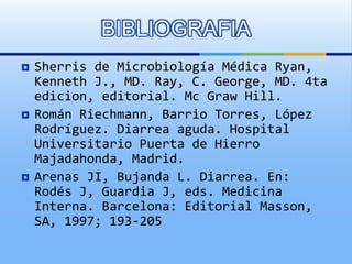  Sherris de Microbiología Médica Ryan,
Kenneth J., MD. Ray, C. George, MD. 4ta
edicion, editorial. Mc Graw Hill.
 Román Riechmann, Barrio Torres, López
Rodríguez. Diarrea aguda. Hospital
Universitario Puerta de Hierro
Majadahonda, Madrid.
 Arenas JI, Bujanda L. Diarrea. En:
Rodés J, Guardia J, eds. Medicina
Interna. Barcelona: Editorial Masson,
SA, 1997; 193-205
BIBLIOGRAFIA
 
