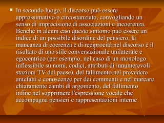  In secondo luogo, il discorso può essereIn secondo luogo, il discorso può essere
approssimativo o circostanziato, convogliando unapprossimativo o circostanziato, convogliando un
senso di imprecisione di associazioni e incoerenza.senso di imprecisione di associazioni e incoerenza.
Benché in alcuni casi questo sintomo può essere unBenché in alcuni casi questo sintomo può essere un
indice di un possibile disordine del pensiero, laindice di un possibile disordine del pensiero, la
mancanza di coerenza e di reciprocità nel discorso è ilmancanza di coerenza e di reciprocità nel discorso è il
risultato di uno stile conversazionale unilaterale erisultato di uno stile conversazionale unilaterale e
egocentrico (per esempio, nel caso di un monologoegocentrico (per esempio, nel caso di un monologo
inflessibile su nomi, codici, attributi di innumerevoliinflessibile su nomi, codici, attributi di innumerevoli
stazioni TV del paese), del fallimento nel prevederestazioni TV del paese), del fallimento nel prevedere
antefatti e conoscenze per dei commenti e nel marcareantefatti e conoscenze per dei commenti e nel marcare
chiaramente cambi di argomento, del fallimentochiaramente cambi di argomento, del fallimento
infine nel sopprimere l'espressione vocale cheinfine nel sopprimere l'espressione vocale che
accompagna pensieri e rappresentazioni interneaccompagna pensieri e rappresentazioni interne
 