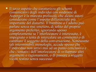  Il terzo aspetto che caratterizza gli schemiIl terzo aspetto che caratterizza gli schemi
comunicativi degli individui con sindrome dicomunicativi degli individui con sindrome di
Asperger è la marcata prolissità, che alcuni autoriAsperger è la marcata prolissità, che alcuni autori
considerano come l’aspetto differenziale piùconsiderano come l’aspetto differenziale più
importante del disturbo. Il bambino o l’adulto puòimportante del disturbo. Il bambino o l’adulto può
parlare senza mai smettere, di solito del proprioparlare senza mai smettere, di solito del proprio
argomento preferito, ignorando spessoargomento preferito, ignorando spesso
completamente se l’interlocutore è interessato, ècompletamente se l’interlocutore è interessato, è
impegnato o tenta di intercalare un commento o diimpegnato o tenta di intercalare un commento o di
cambiare il soggetto della conversazione. Nonostantecambiare il soggetto della conversazione. Nonostante
tali interminabili monologhi, accade spesso chetali interminabili monologhi, accade spesso che
l’individuo non arrivi mai ad un punto conclusivo el’individuo non arrivi mai ad un punto conclusivo e
che i tentativi dell’interlocutore di sviluppare altriche i tentativi dell’interlocutore di sviluppare altri
argomenti o ragionamenti, o di passare a soggettiargomenti o ragionamenti, o di passare a soggetti
vicini restino senza successovicini restino senza successo
 