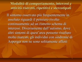 Modalità di comportamento, interessi eModalità di comportamento, interessi e
attività ristretti, ripetitivi e stereotipatiattività ristretti, ripetitivi e stereotipati
Il sintomo osservato più frequentemente inIl sintomo osservato più frequentemente in
assoluto riguardi il pensiero rivoltoassoluto riguardi il pensiero rivolto
continuamente ad un ristretto schema dicontinuamente ad un ristretto schema di
interessi. Diversamente dall’autismo, doveinteressi. Diversamente dall’autismo, dove
altri sintomi di quest’area possono risultarealtri sintomi di quest’area possono risultare
molto marcati, gli individui con sindrome dimolto marcati, gli individui con sindrome di
Asperger non ne sono solitamente affettiAsperger non ne sono solitamente affetti
 