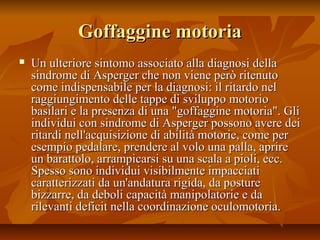 Goffaggine motoriaGoffaggine motoria
 Un ulteriore sintomo associato alla diagnosi dellaUn ulteriore sintomo associato alla diagnosi della
sindrome di Asperger che non viene però ritenutosindrome di Asperger che non viene però ritenuto
come indispensabile per la diagnosi: il ritardo nelcome indispensabile per la diagnosi: il ritardo nel
raggiungimento delle tappe di sviluppo motorioraggiungimento delle tappe di sviluppo motorio
basilari e la presenza di una "goffaggine motoria". Glibasilari e la presenza di una "goffaggine motoria". Gli
individui con sindrome di Asperger possono avere deiindividui con sindrome di Asperger possono avere dei
ritardi nell'acquisizione di abilità motorie, come perritardi nell'acquisizione di abilità motorie, come per
esempio pedalare, prendere al volo una palla, aprireesempio pedalare, prendere al volo una palla, aprire
un barattolo, arrampicarsi su una scala a pioli, ecc.un barattolo, arrampicarsi su una scala a pioli, ecc.
Spesso sono individui visibilmente impacciatiSpesso sono individui visibilmente impacciati
caratterizzati da un'andatura rigida, da posturecaratterizzati da un'andatura rigida, da posture
bizzarre, da deboli capacità manipolatorie e dabizzarre, da deboli capacità manipolatorie e da
rilevanti deficit nella coordinazione oculomotoria.rilevanti deficit nella coordinazione oculomotoria.
 