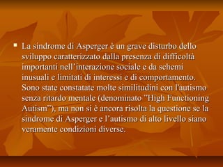  La sindrome di Asperger è un grave disturbo delloLa sindrome di Asperger è un grave disturbo dello
sviluppo caratterizzato dalla presenza di difficoltàsviluppo caratterizzato dalla presenza di difficoltà
importanti nell’interazione sociale e da schemiimportanti nell’interazione sociale e da schemi
inusuali e limitati di interessi e di comportamento.inusuali e limitati di interessi e di comportamento.
Sono state constatate molte similitudini con l'autismoSono state constatate molte similitudini con l'autismo
senza ritardo mentale (denominato ”High Functioningsenza ritardo mentale (denominato ”High Functioning
Autism”), ma non si è ancora risolta la questione se laAutism”), ma non si è ancora risolta la questione se la
sindrome di Asperger e l’autismo di alto livello sianosindrome di Asperger e l’autismo di alto livello siano
veramente condizioni diverse.veramente condizioni diverse.
 