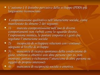  L’autismo è il disturbo pervasivo dello sviluppo (PDD) piùL’autismo è il disturbo pervasivo dello sviluppo (PDD) più
largamente riconosciutolargamente riconosciuto
 Compromissione qualitativa nell’interazione sociale, comeCompromissione qualitativa nell’interazione sociale, come
manifestato da almeno 2 dei seguenti:manifestato da almeno 2 dei seguenti:
 1) marcata compromissione nell’uso di diversi1) marcata compromissione nell’uso di diversi
comportamenti non verbali come lo sguardo diretto,comportamenti non verbali come lo sguardo diretto,
l’espressione mimica, le posture corporee e i gesti chel’espressione mimica, le posture corporee e i gesti che
regolano l’interazione socialeregolano l’interazione sociale
 2) incapacità di sviluppare relazioni con i coetanei2) incapacità di sviluppare relazioni con i coetanei
adeguate al livello di sviluppoadeguate al livello di sviluppo
 3) mancanza di ricerca spontanea della condivisione di3) mancanza di ricerca spontanea della condivisione di
gioie, interessi o obiettivi con altre persone (per es. nongioie, interessi o obiettivi con altre persone (per es. non
mostrare, portare o richiamare l’attenzione di altre persone sumostrare, portare o richiamare l’attenzione di altre persone su
oggetti di proprio interesse)oggetti di proprio interesse)
 4) mancanza di reciprocità sociale o emotiva.4) mancanza di reciprocità sociale o emotiva.
 