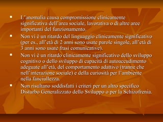  L’anomalia causa compromissione clinicamenteL’anomalia causa compromissione clinicamente
significativa dell’area sociale, lavorativa o di altre areesignificativa dell’area sociale, lavorativa o di altre aree
importanti del funzionamento.importanti del funzionamento.
 Non vi è un ritardo del linguaggio clinicamente significativoNon vi è un ritardo del linguaggio clinicamente significativo
(per es., all’età di 2 anni sono usate parole singole, all’età di(per es., all’età di 2 anni sono usate parole singole, all’età di
3 anni sono usate frasi comunicative).3 anni sono usate frasi comunicative).
 Non vi è un ritardo clinicamente significativo dello sviluppoNon vi è un ritardo clinicamente significativo dello sviluppo
cognitivo o dello sviluppo di capacità di autoaccudimentocognitivo o dello sviluppo di capacità di autoaccudimento
adeguate all’età, del comportamento adattivo (tranne cheadeguate all’età, del comportamento adattivo (tranne che
nell’interazione sociale) e della curiosità per l’ambientenell’interazione sociale) e della curiosità per l’ambiente
nella fanciullezza.nella fanciullezza.
 Non risultano soddisfatti i criteri per un altro specificoNon risultano soddisfatti i criteri per un altro specifico
Disturbo Generalizzato dello Sviluppo o per la Schizofrenia.Disturbo Generalizzato dello Sviluppo o per la Schizofrenia.
 