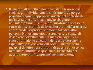  Riguardo all'aspetto emozionale della transazioneRiguardo all'aspetto emozionale della transazione
sociale, gli individui con la sindrome di Aspergersociale, gli individui con la sindrome di Asperger
possono reagire inappropriatamente nel contesto dipossono reagire inappropriatamente nel contesto di
un’interazione affettiva, o anche sbagliareun’interazione affettiva, o anche sbagliare
nell'interpretarne il suo valore, mostrando spesso unnell'interpretarne il suo valore, mostrando spesso un
senso di insensibilità, di formalità o d’indifferenza neisenso di insensibilità, di formalità o d’indifferenza nei
confronti dell'espressione emozionale dell'altraconfronti dell'espressione emozionale dell'altra
persona. Nonostante ciò, possono essere capaci dipersona. Nonostante ciò, possono essere capaci di
descrivere correttamente, in maniera cognitiva edescrivere correttamente, in maniera cognitiva e
spesso formale, le emozioni delle altre persone, lespesso formale, le emozioni delle altre persone, le
aspettative e le convenzioni sociali, mentre sonoaspettative e le convenzioni sociali, mentre sono
incapaci di agire nei confronti di questa conoscenzaincapaci di agire nei confronti di questa conoscenza
in maniera intuitiva e spontanea, mancando perin maniera intuitiva e spontanea, mancando per
questo motivo di "tempismo" nell'interazione.questo motivo di "tempismo" nell'interazione.
 