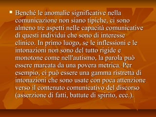  Benché le anomalie significative nellaBenché le anomalie significative nella
comunicazione non siano tipiche, ci sonocomunicazione non siano tipiche, ci sono
almeno tre aspetti nelle capacità comunicativealmeno tre aspetti nelle capacità comunicative
di questi individui che sono di interessedi questi individui che sono di interesse
clinico. In primo luogo, se le inflessioni e leclinico. In primo luogo, se le inflessioni e le
intonazioni non sono del tutto rigide eintonazioni non sono del tutto rigide e
monotone come nell'autismo, la parola puòmonotone come nell'autismo, la parola può
essere marcata da una povera metrica. Peressere marcata da una povera metrica. Per
esempio, ci può essere una gamma ristretta diesempio, ci può essere una gamma ristretta di
intonazioni che sono usate con poca attenzioneintonazioni che sono usate con poca attenzione
verso il contenuto comunicativo del discorsoverso il contenuto comunicativo del discorso
(asserzione di fatti, battute di spirito, ecc.).(asserzione di fatti, battute di spirito, ecc.).
 