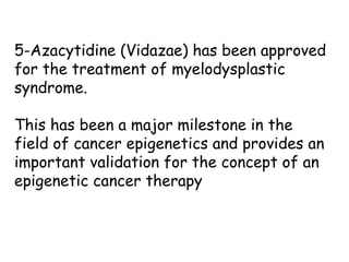 5-Azacytidine (Vidazae) has been approved
for the treatment of myelodysplastic
syndrome.
This has been a major milestone in the
field of cancer epigenetics and provides an
important validation for the concept of an
epigenetic cancer therapy
 