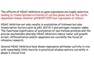 The effects of HDAC inhibitors on gene expression are highly selective,
leading to transcriptional activation of certain genes such as the cyclin-
dependent kinase inhibitor p21WAF1/CIP1 but repression of others.
HDAC inhibition not only results in acetylation of histones but also
transcription factors such as p53, GATA-1 and estrogen receptor-alpha.
The functional significance of acetylation of non-histone proteins and the
precise mechanisms whereby HDAC inhibitors induce tumor cell growth
arrest, differentiation and/or apoptosis are currently the focus of
intensive research.
Several HDAC inhibitors have shown impressive antitumor activity in vivo
with remarkably little toxicity in preclinical studies and are currently in
phase I clinical trial.
 