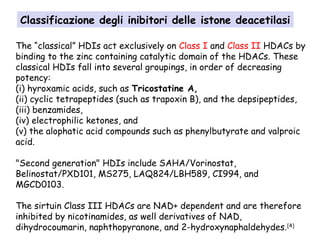 The “classical” HDIs act exclusively on Class I and Class II HDACs by
binding to the zinc containing catalytic domain of the HDACs. These
classical HDIs fall into several groupings, in order of decreasing
potency:
(i) hyroxamic acids, such as Tricostatine A,
(ii) cyclic tetrapeptides (such as trapoxin B), and the depsipeptides,
(iii) benzamides,
(iv) electrophilic ketones, and
(v) the alophatic acid compounds such as phenylbutyrate and valproic
acid.
"Second generation" HDIs include SAHA/Vorinostat,
Belinostat/PXD101, MS275, LAQ824/LBH589, CI994, and
MGCD0103.
The sirtuin Class III HDACs are NAD+ dependent and are therefore
inhibited by nicotinamides, as well derivatives of NAD,
dihydrocoumarin, naphthopyranone, and 2-hydroxynaphaldehydes.[4]
Classificazione degli inibitori delle istone deacetilasi
 