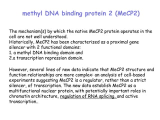The mechanism(s) by which the native MeCP2 protein operates in the
cell are not well understood.
Historically, MeCP2 has been characterized as a proximal gene
silencer with 2 functional domains:
1. a methyl DNA binding domain and
2.a transcription repression domain.
However, several lines of new data indicate that MeCP2 structure and
function relationships are more complex: an analysis of cell-based
experiments suggesting MeCP2 is a regulator, rather than a strict
silencer, of transcription. The new data establish MeCP2 as a
multifunctional nuclear protein, with potentially important roles in
chromatin architecture, regulation of RNA splicing, and active
transcription..
methyl DNA binding protein 2 (MeCP2)
 