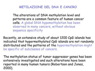 The alterations of DNA methylation level and
patterns are a common feature of human cancer
cells. A global DNA hypomethylation has been
observed in many cancers, without obvious
sequence specificity
Recently, an extensive study of about 1200 CpG islands has
indicated that hypermethylated CpG islands are not randomly
distributed and the patterns of the hypermethylation might
be specific of subclasses of cancers.
The methylation status of tumor suppressor genes has been
extensively investigated and such alterations have been
reported in many human tumors (Robertson and Jones,
2000).
METILAZIONE DEL DNA E CANCRO
 