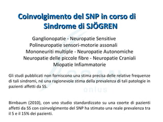 Ganglionopatie - Neuropatie Sensitive
Polineuropatie sensori-motorie assonali
Mononeuriti multiple - Neuropatie Autonomiche
Neuropatie delle piccole fibre - Neuropatie Craniali
Miopatie Infiammatorie
Coinvolgimento del SNP in corso diCoinvolgimento del SNP in corso di
Sindrome di SJÖGRENSindrome di SJÖGREN
Gli studi pubblicati non forniscono una stima precisa delle relative frequenze
di tali sindromi, né una ragionevole stima della prevalenza di tali patologie in
pazienti affetti da SS.
Birnbaum (2010), con uno studio standardizzato su una coorte di pazienti
affetti da SS con coinvolgimento del SNP ha stimato una reale prevalenza tra
il 5 e il 15% dei pazienti.
 