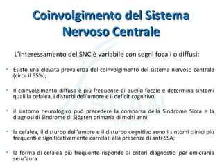 Coinvolgimento del SistemaCoinvolgimento del Sistema
Nervoso CentraleNervoso Centrale
L’interessamento del SNC è variabile con segni focali o diffusi:
• Esiste una elevata prevalenza del coinvolgimento del sistema nervoso centrale
(circa il 65%);
• Il coinvolgimento diffuso è più frequente di quello focale e determina sintomi
quali la cefalea, i disturbi dell’umore e il deficit cognitivo;
• il sintomo neurologico può precedere la comparsa della Sindrome Sicca e la
diagnosi di Sindrome di Sjögren primaria di molti anni;
• la cefalea, il disturbo dell’umore e il disturbo cognitivo sono i sintomi clinici più
frequenti e significativamente correlati alla presenza di anti-SSA;
• la forma di cefalea più frequente risponde ai criteri diagnostici per emicrania
senz‘aura.
 