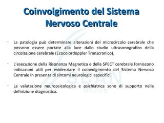 Coinvolgimento del SistemaCoinvolgimento del Sistema
Nervoso CentraleNervoso Centrale
• La patologia può determinare alterazioni del microcircolo cerebrale che
possono essere portate alla luce dallo studio ultrasonografico della
circolazione cerebrale (Ecocolordoppler Transcranico).
• L’esecuzione della Risonanza Magnetica e della SPECT cerebrale forniscono
indicazioni utili per evidenziare il coinvolgimento del Sistema Nervoso
Centrale in presenza di sintomi neurologici aspecifici.
• La valutazione neuropsicologica e psichiatrica sono di supporto nella
definizione diagnostica.
 