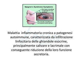 Malattia infiammatoria cronica a patogenesi
autoimmune, caratterizzata da infiltrazione
linfocitaria delle ghiandole esocrine,
principalmente salivare e lacrimale con
conseguente riduzione della loro funzione
secretoria.
 