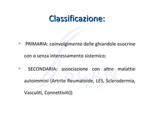 Classificazione:Classificazione:
 PRIMARIA: coinvolgimento delle ghiandole esocrine
con o senza interessamento sistemico;
 SECONDARIA: associazione con altre malattie
autoimmini (Artrite Reumatoide, LES, Sclerodermia,
Vasculiti, Connettiviti))
 