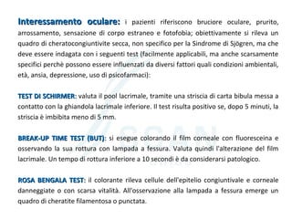 Interessamento oculare:Interessamento oculare: i pazienti riferiscono bruciore oculare, prurito,
arrossamento, sensazione di corpo estraneo e fotofobia; obiettivamente si rileva un
quadro di cheratocongiuntivite secca, non specifico per la Sindrome di Sjögren, ma che
deve essere indagata con i seguenti test (facilmente applicabili, ma anche scarsamente
specifici perchè possono essere influenzati da diversi fattori quali condizioni ambientali,
età, ansia, depressione, uso di psicofarmaci):
TEST DI SCHIRMERTEST DI SCHIRMER:: valuta il pool lacrimale, tramite una striscia di carta bibula messa a
contatto con la ghiandola lacrimale inferiore. Il test risulta positivo se, dopo 5 minuti, la
striscia è imbibita meno di 5 mm.
BREAK-UP TIME TEST (BUT)BREAK-UP TIME TEST (BUT):: si esegue colorando il film corneale con fluoresceina e
osservando la sua rottura con lampada a fessura. Valuta quindi l'alterazione del film
lacrimale. Un tempo di rottura inferiore a 10 secondi è da considerarsi patologico.
ROSA BENGALA TESTROSA BENGALA TEST:: il colorante rileva cellule dell'epitelio congiuntivale e corneale
danneggiate o con scarsa vitalità. All'osservazione alla lampada a fessura emerge un
quadro di cheratite filamentosa o punctata.
 