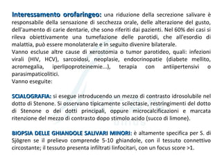 Interessamento orofaringeo:Interessamento orofaringeo: una riduzione della secrezione salivare è
responsabile della sensazione di secchezza orale, delle alterazione del gusto,
dell'aumento di carie dentarie, che sono riferiti dai pazienti. Nel 60% dei casi si
rileva obiettivamente una tumefazione delle parotidi, che all'esordio di
malattia, può essere monolaterale e in seguito divenire bilaterale.
Vanno escluse altre cause di xerostomia o tumor parotideo, quali: infezioni
virali (HIV, HCV), sarcoidosi, neoplasie, endocrinopatie (diabete mellito,
acromegalia, iperlipoproteinemie...), terapia con antiipertensivi o
parasimpaticolitici.
Vanno eseguite:
SCIALOGRAFIA:SCIALOGRAFIA: si esegue introducendo un mezzo di contrasto idrosolubile nel
dotto di Stenone. Si osservano tipicamente scilectasie, restringimenti del dotto
di Stenone o dei dotti principali, oppure microcalcificazioni e marcata
ritenzione del mezzo di contrasto dopo stimolo acido (succo di limone).
BIOPSIA DELLE GHIANDOLE SALIVARI MINORIBIOPSIA DELLE GHIANDOLE SALIVARI MINORI:: è altamente specifica per S. di
Sjögren se il prelievo comprende 5-10 ghiandole, con il tessuto connettivo
circostante; il tessuto presenta infiltrati linfocitari, con un focus score >1.
 