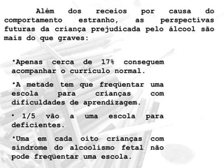 Além dos receios por causa do 
comportamento estranho, as perspectivas 
futuras da criança prejudicada pelo álcool são 
mais do que graves: 
•Apenas cerca de 17% conseguem 
acompanhar o currículo normal. 
•A metade tem que freqüentar uma 
escola para crianças com 
dificuldades de aprendizagem. 
• 1/5 vão a uma escola para 
deficientes. 
•Uma em cada oito crianças com 
síndrome do alcoolismo fetal não 
pode freqüentar uma escola. 
 