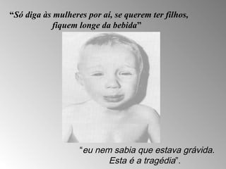 “Só diga às mulheres por aí, se querem ter filhos, 
fiquem longe da bebida” 
“eu nem sabia que estava grávida. 
Esta é a tragédia”. 
 