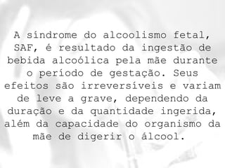 A síndrome do alcoolismo fetal, 
SAF, é resultado da ingestão de 
bebida alcoólica pela mãe durante 
o período de gestação. Seus 
efeitos são irreversíveis e variam 
de leve a grave, dependendo da 
duração e da quantidade ingerida, 
além da capacidade do organismo da 
mãe de digerir o álcool. 
 