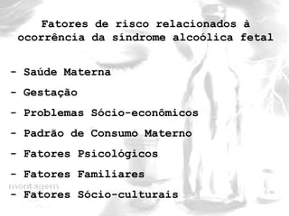 Fatores de risco relacionados à 
ocorrência da síndrome alcoólica fetal 
- Saúde Materna 
- Gestação 
- Problemas Sócio-econômicos 
- Padrão de Consumo Materno 
- Fatores Psicológicos 
- Fatores Familiares 
- Fatores Sócio-culturais 
 
