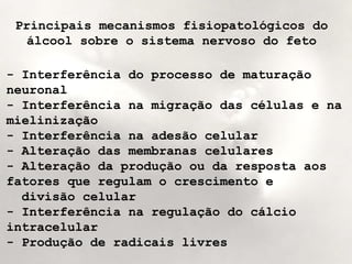 Principais mecanismos fisiopatológicos do 
álcool sobre o sistema nervoso do feto 
- Interferência do processo de maturação 
neuronal 
- Interferência na migração das células e na 
mielinização 
- Interferência na adesão celular 
- Alteração das membranas celulares 
- Alteração da produção ou da resposta aos 
fatores que regulam o crescimento e 
divisão celular 
- Interferência na regulação do cálcio 
intracelular 
- Produção de radicais livres 
 