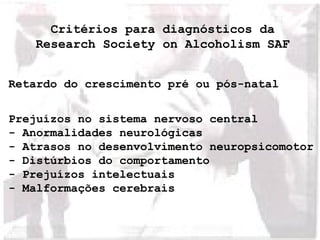 Critérios para diagnósticos da 
Research Society on Alcoholism SAF 
Retardo do crescimento pré ou pós-natal 
Prejuízos no sistema nervoso central 
- Anormalidades neurológicas 
- Atrasos no desenvolvimento neuropsicomotor 
- Distúrbios do comportamento 
- Prejuízos intelectuais 
- Malformações cerebrais 
 