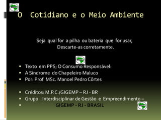 O    Cotidiano e o Meio Ambiente

CONCLUSÃO:
     Seja qual for a pilha ou bateria que for usar,
              Descarte-as corretamente.


 Texto em PPS; O Consumo Responsável:
 A Síndrome do Chapeleiro Maluco
 Por: Prof MSc. Manoel Pedro Côrtes

 Créditos: M.P.C./GIGEMP – RJ - BR
 Grupo Interdisciplinar de Gestão e Empreendimento –
               GIGEMP - RJ - BRASIL
 
